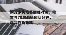 MKSPORTS-关于莱万多夫斯基巅峰对决，穆雷与70激战德国队分钟，爆冷胜负难料！的信息